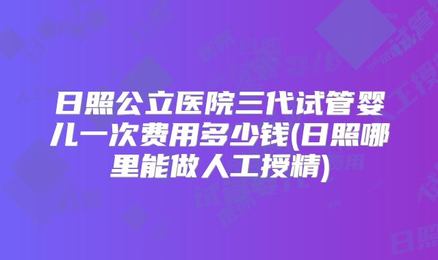 日照公立医院三代试管婴儿一次费用多少钱(日照哪里能做人工授精)
