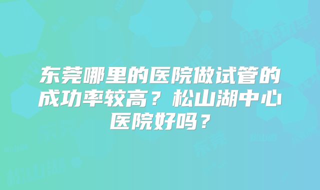 东莞哪里的医院做试管的成功率较高?松山湖中心医院好吗?