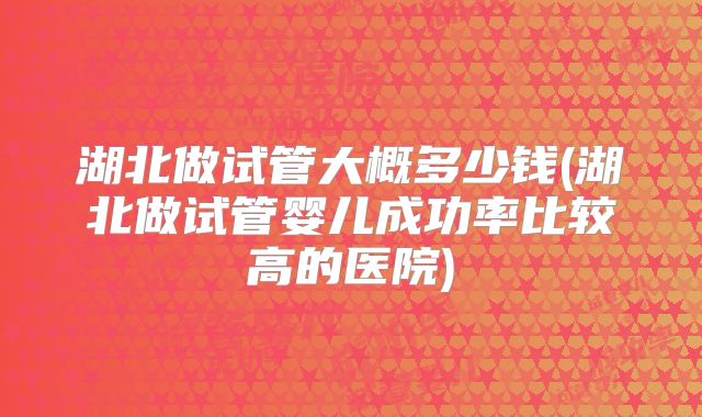 湖北做试管大概多少钱(湖北做试管婴儿成功率比较高的医院)