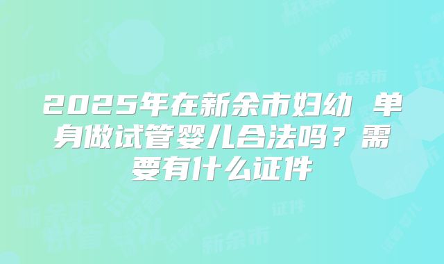 2025年在新余市妇幼 单身做试管婴儿合法吗？需要有什么证件