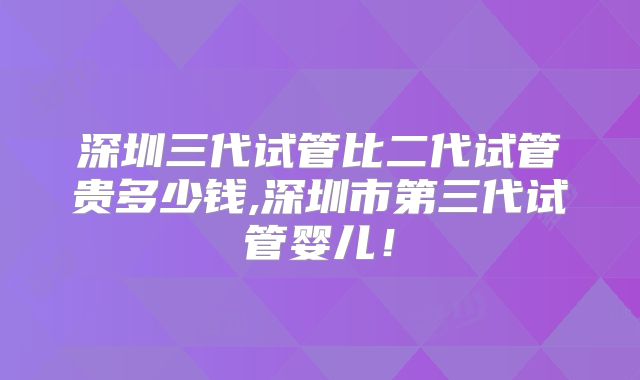 深圳三代试管比二代试管贵多少钱,深圳市第三代试管婴儿！