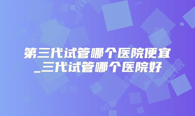 第三代试管哪个医院便宜_三代试管哪个医院好