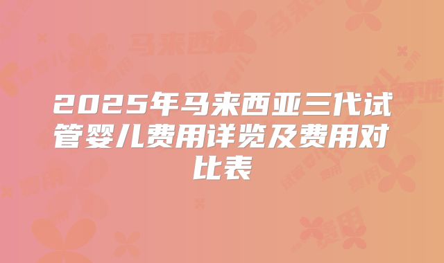 2025年马来西亚三代试管婴儿费用详览及费用对比表