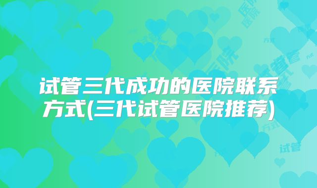 试管三代成功的医院联系方式(三代试管医院推荐)