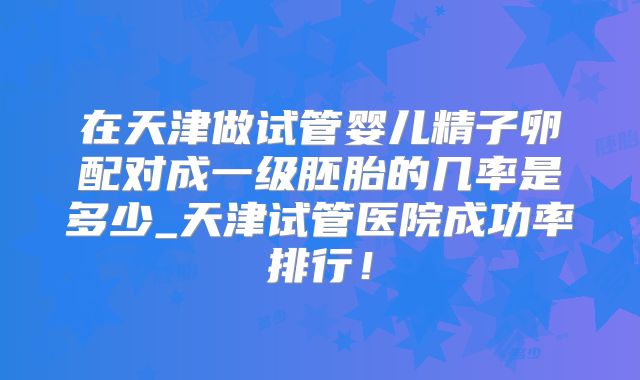在天津做试管婴儿精子卵配对成一级胚胎的几率是多少_天津试管医院成功率排行！