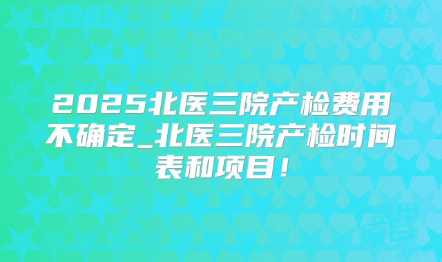 2025北医三院产检费用不确定_北医三院产检时间表和项目！
