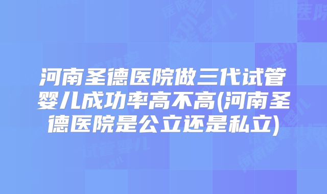 河南圣德医院做三代试管婴儿成功率高不高(河南圣德医院是公立还是私立)