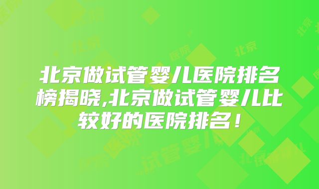 北京做试管婴儿医院排名榜揭晓,北京做试管婴儿比较好的医院排名!