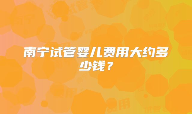 南宁试管婴儿费用大约多少钱？
