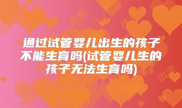 通过试管婴儿出生的孩子不能生育吗(试管婴儿生的孩子无法生育吗)