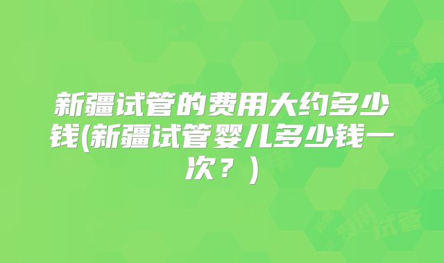 新疆试管的费用大约多少钱(新疆试管婴儿多少钱一次？)