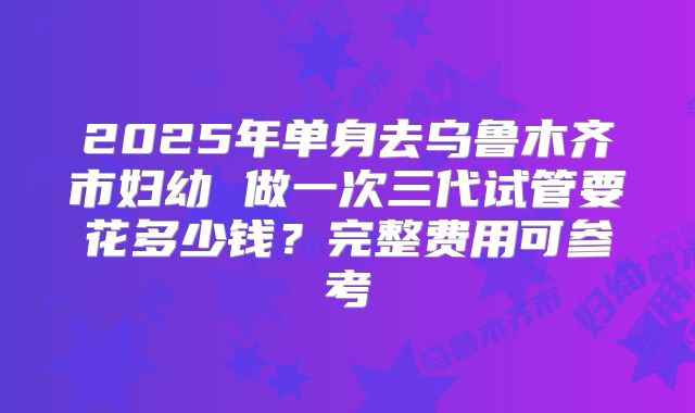 2025年单身去乌鲁木齐市妇幼 做一次三代试管要花多少钱？完整费用可参考