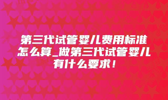第三代试管婴儿费用标准怎么算_做第三代试管婴儿有什么要求！