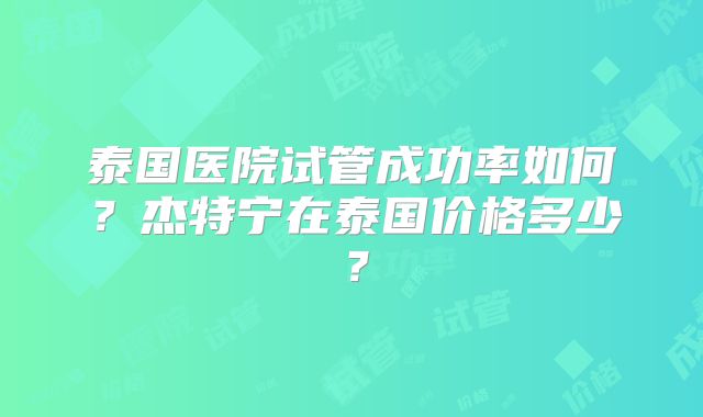 泰国医院试管成功率如何？杰特宁在泰国价格多少？