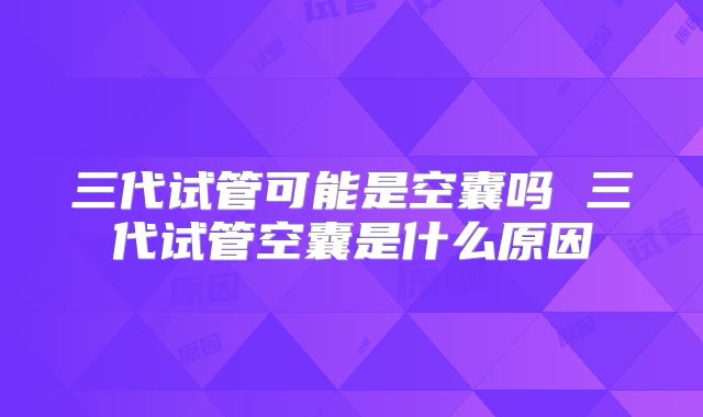 三代试管可能是空囊吗 三代试管空囊是什么原因