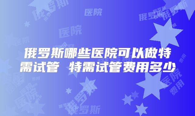 俄罗斯哪些医院可以做特需试管 特需试管费用多少