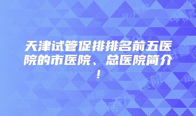 天津试管促排排名前五医院的市医院、总医院简介!