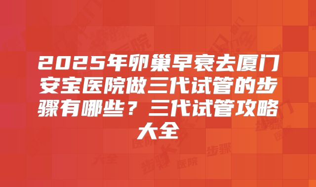 2025年卵巢早衰去厦门安宝医院做三代试管的步骤有哪些？三代试管攻略大全