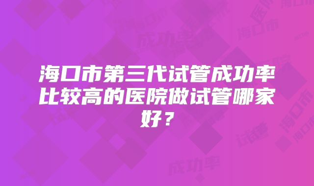 海口市第三代试管成功率比较高的医院做试管哪家好？