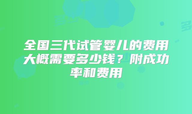 全国三代试管婴儿的费用大概需要多少钱？附成功率和费用