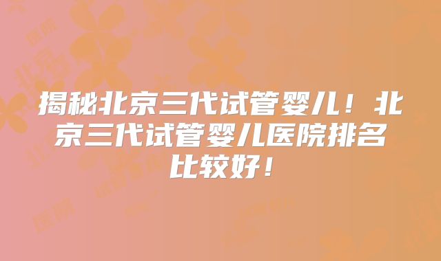 揭秘北京三代试管婴儿!北京三代试管婴儿医院排名比较好!