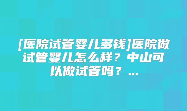[医院试管婴儿多钱]医院做试管婴儿怎么样？中山可以做试管吗？...