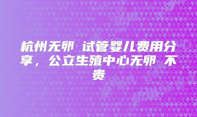 杭州无卵�试管婴儿费用分享,公立生殖中心无卵�不贵