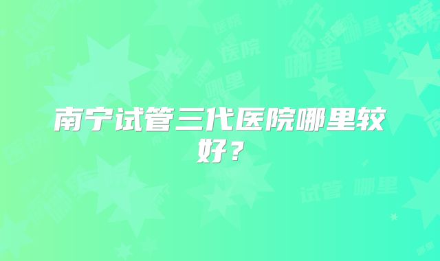 南宁试管三代医院哪里较好？