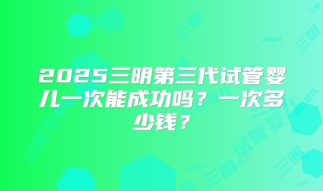 2025三明第三代试管婴儿一次能成功吗？一次多少钱？