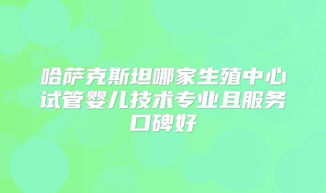 哈萨克斯坦哪家生殖中心试管婴儿技术专业且服务口碑好