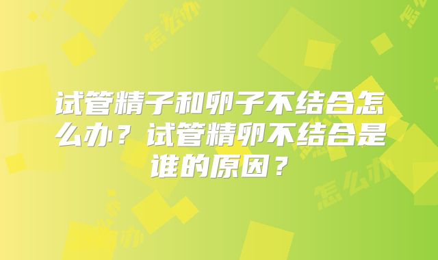 试管精子和卵子不结合怎么办?试管精卵不结合是谁的原因?