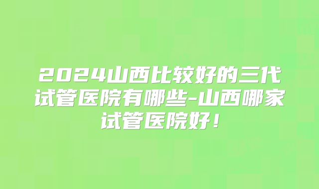 2024山西比较好的三代试管医院有哪些-山西哪家试管医院好！