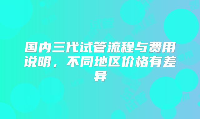 国内三代试管流程与费用说明，不同地区价格有差异