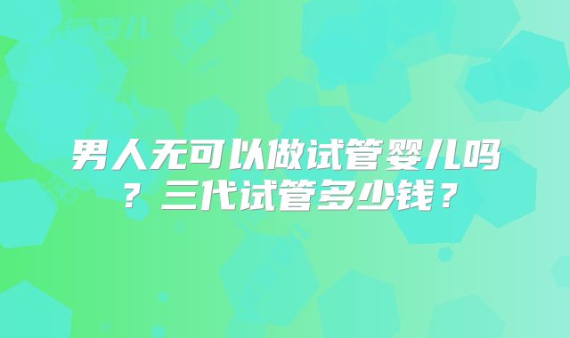 男人无可以做试管婴儿吗?三代试管多少钱?
