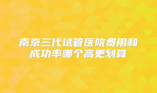南京三代试管医院费用和成功率哪个高更划算