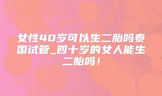 女性40岁可以生二胎吗泰国试管_四十岁的女人能生二胎吗!