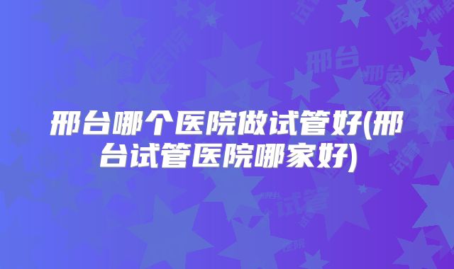 邢台哪个医院做试管好(邢台试管医院哪家好)
