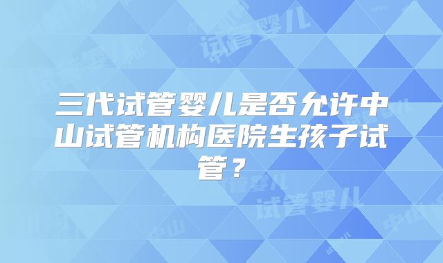 三代试管婴儿是否允许中山试管机构医院生孩子试管?