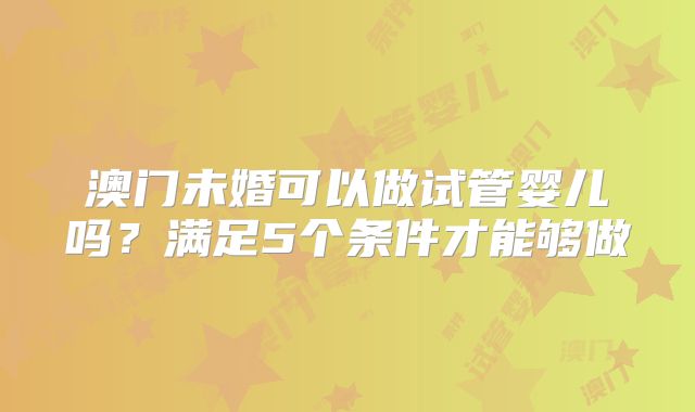 澳门未婚可以做试管婴儿吗？满足5个条件才能够做