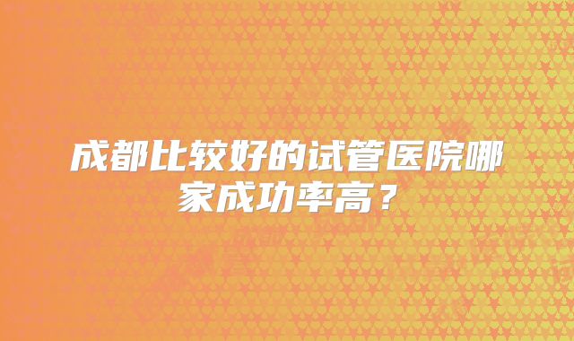 成都比较好的试管医院哪家成功率高？