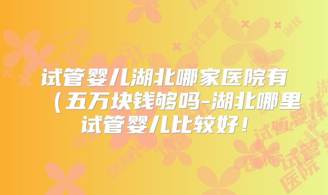 试管婴儿湖北哪家医院有（五万块钱够吗-湖北哪里试管婴儿比较好！