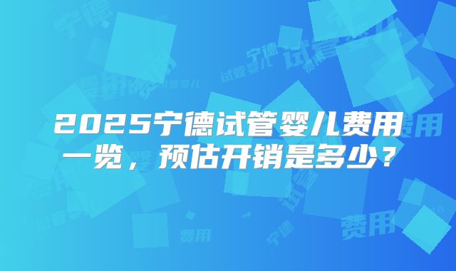 2025宁德试管婴儿费用一览，预估开销是多少？