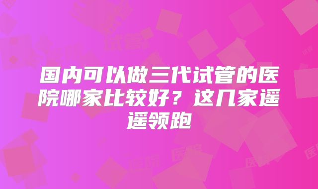 国内可以做三代试管的医院哪家比较好?这几家遥遥领跑