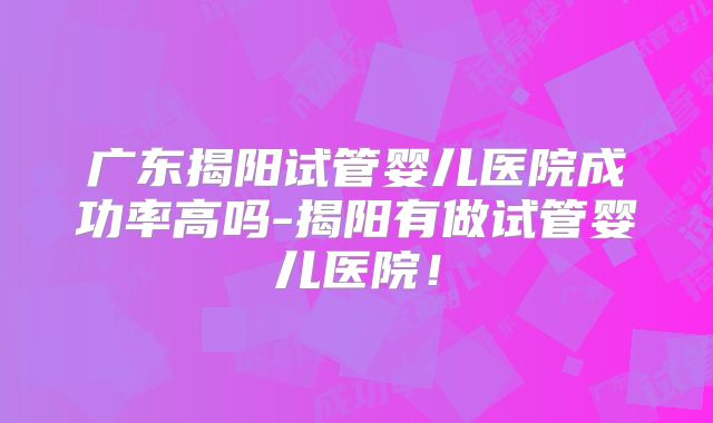 广东揭阳试管婴儿医院成功率高吗-揭阳有做试管婴儿医院！