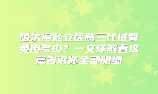 哈尔滨私立医院三代试管费用多少?一文详解看这篇告诉你全部明细