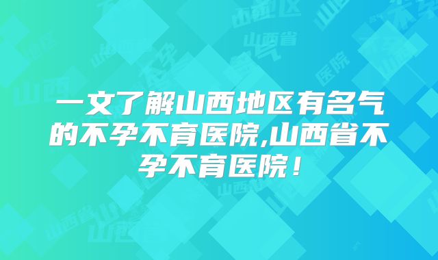 一文了解山西地区有名气的不孕不育医院,山西省不孕不育医院!