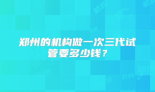 郑州的机构做一次三代试管要多少钱？