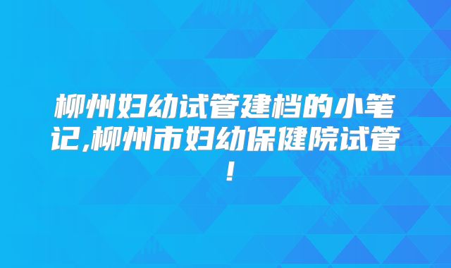 柳州妇幼试管建档的小笔记,柳州市妇幼保健院试管！