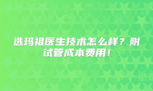 选玛祖医生技术怎么样？附试管成本费用！