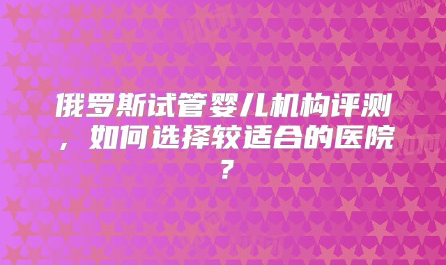 俄罗斯试管婴儿机构评测，如何选择较适合的医院？